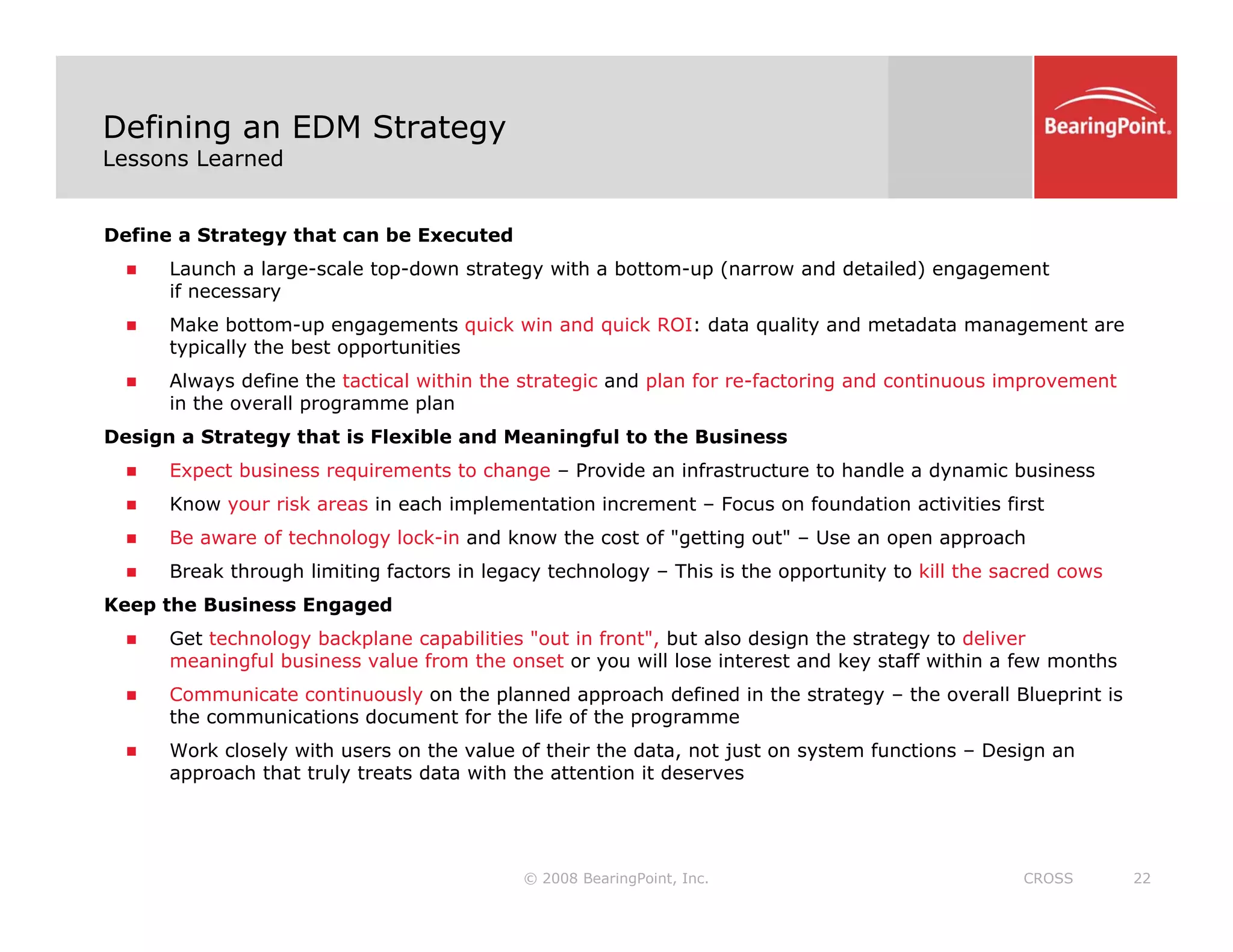 Defining an EDM Strategy
Lessons Learned
Define a Strategy that can be Executed
„ Launch a large-scale top-down strategy with a bottom-up (narrow and detailed) engagement
if necessary
if necessary
„ Make bottom-up engagements quick win and quick ROI: data quality and metadata management are
typically the best opportunities
„ Always define the tactical within the strategic and plan for re-factoring and continuous improvement
in the overall programme plan
Design a Strategy that is Flexible and Meaningful to the Business
„ Expect business requirements to change – Provide an infrastructure to handle a dynamic business
„ Know your risk areas in each implementation increment – Focus on foundation activities first
„ Be aware of technology lock in and know the cost of "getting out" Use an open approach
„ Be aware of technology lock-in and know the cost of getting out – Use an open approach
„ Break through limiting factors in legacy technology – This is the opportunity to kill the sacred cows
Keep the Business Engaged
„ Get technology backplane capabilities "out in front", but also design the strategy to deliver
i f l b i l f th t ill l i t t d k t ff ithi f th
meaningful business value from the onset or you will lose interest and key staff within a few months
„ Communicate continuously on the planned approach defined in the strategy – the overall Blueprint is
the communications document for the life of the programme
„ Work closely with users on the value of their the data, not just on system functions – Design an
approach that truly treats data with the attention it deserves
© 2008 BearingPoint, Inc. 22
CROSS
approach that truly treats data with the attention it deserves
 