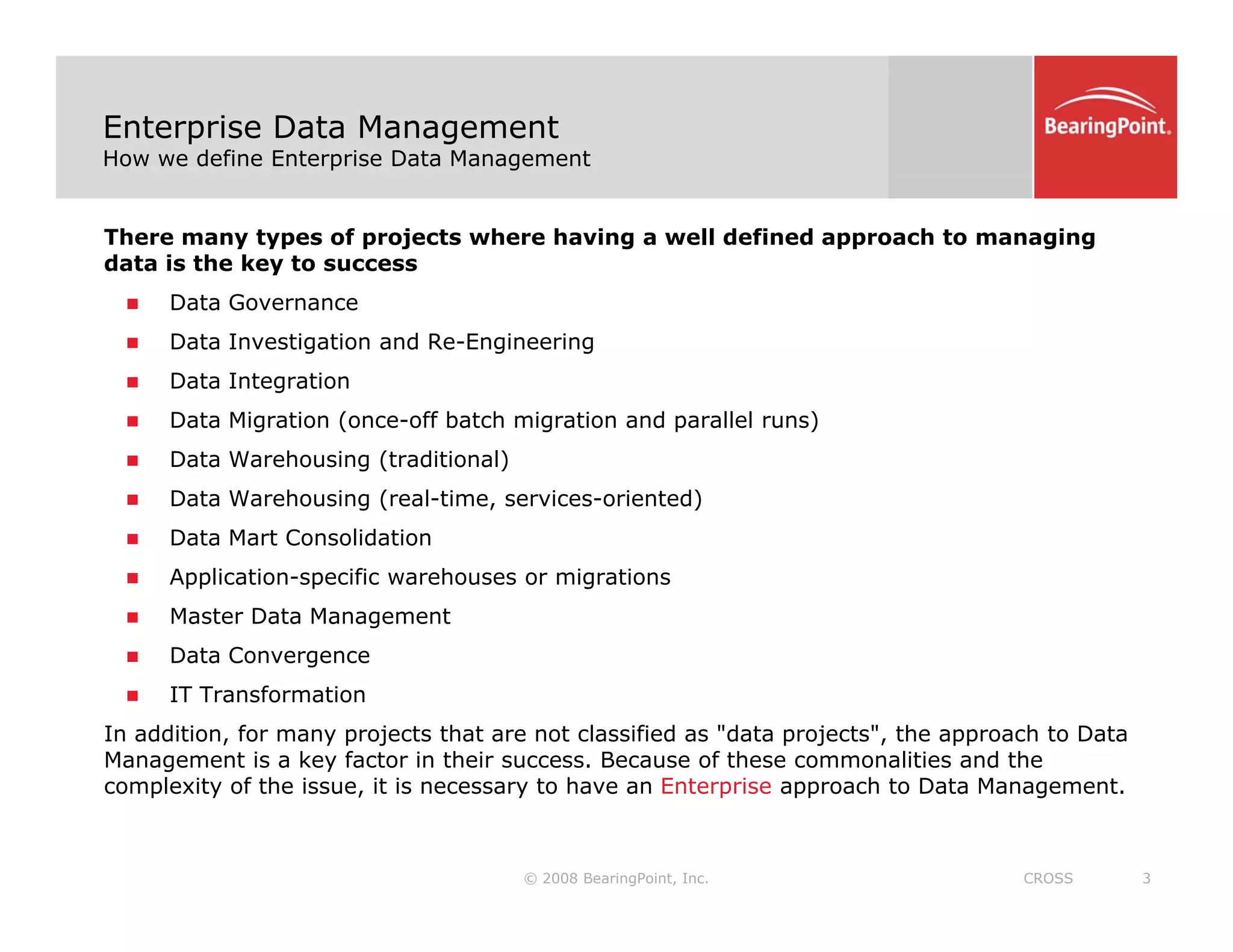 Enterprise Data Management
How we define Enterprise Data Management
There many types of projects where having a well defined approach to managing
data is the key to success
D t G
„ Data Governance
„ Data Investigation and Re-Engineering
„ Data Integration
Data Mig ation (once off batch mig ation and pa allel ns)
„ Data Migration (once-off batch migration and parallel runs)
„ Data Warehousing (traditional)
„ Data Warehousing (real-time, services-oriented)
„ Data Mart Consolidation
„ Data Mart Consolidation
„ Application-specific warehouses or migrations
„ Master Data Management
„ Data Convergence
„ Data Convergence
„ IT Transformation
In addition, for many projects that are not classified as "data projects", the approach to Data
Management is a key factor in their success. Because of these commonalities and the
© 2008 BearingPoint, Inc. 3
CROSS
complexity of the issue, it is necessary to have an Enterprise approach to Data Management.
 