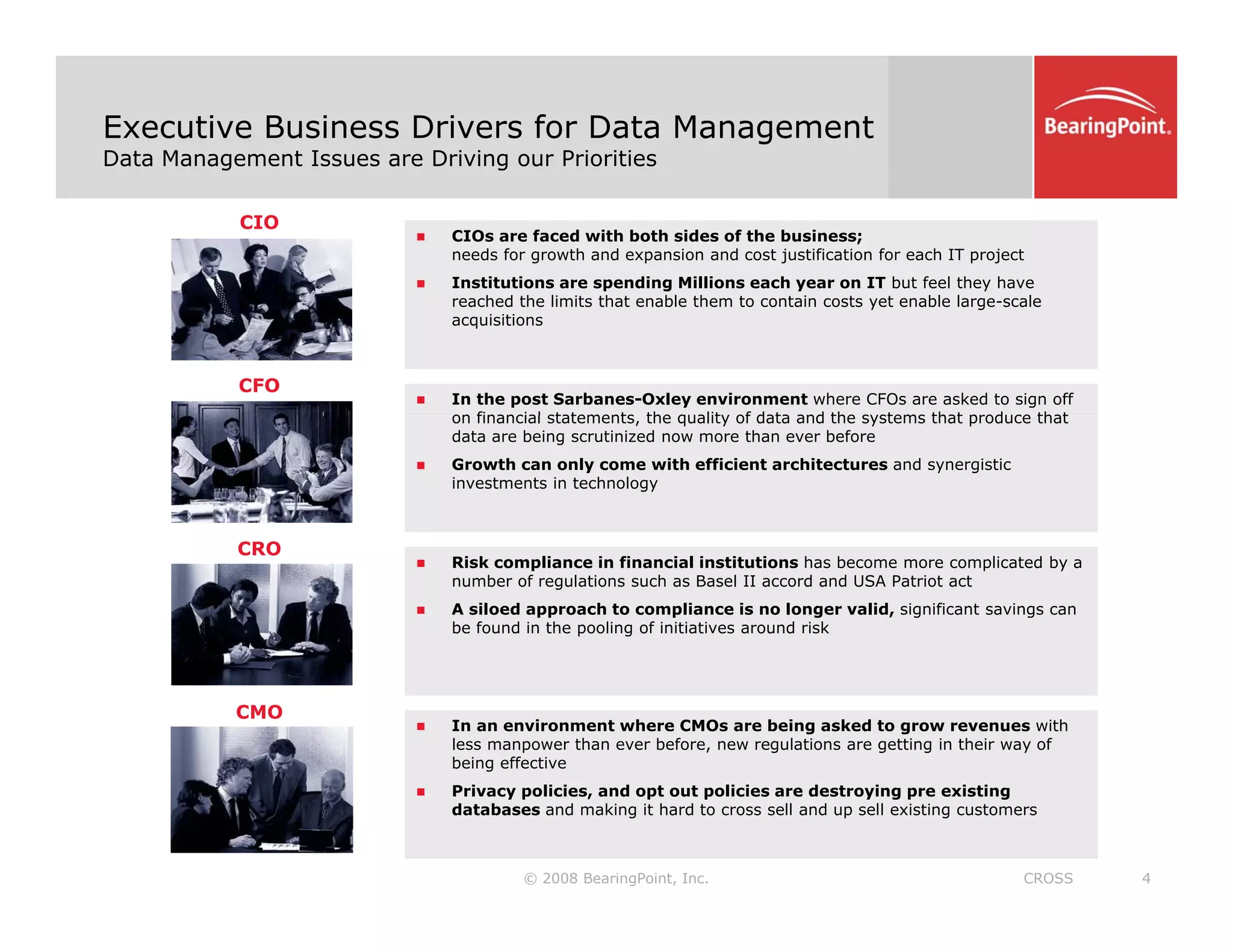 Executive Business Drivers for Data Management
Data Management Issues are Driving our Priorities
CIO
„ CIOs are faced with both sides of the business;
needs for growth and expansion and cost justification for each IT project
„ Institutions are spending Millions each year on IT but feel they have
h d h li i h bl h i bl l l
CFO
reached the limits that enable them to contain costs yet enable large-scale
acquisitions
„ In the post Sarbanes-Oxley environment where CFOs are asked to sign off
on financial statements the quality of data and the systems that produce that
on financial statements, the quality of data and the systems that produce that
data are being scrutinized now more than ever before
„ Growth can only come with efficient architectures and synergistic
investments in technology
CRO
„ Risk compliance in financial institutions has become more complicated by a
number of regulations such as Basel II accord and USA Patriot act
„ A siloed approach to compliance is no longer valid, significant savings can
be found in the pooling of initiatives around risk
CMO
„ In an environment where CMOs are being asked to grow revenues with
less manpower than ever before, new regulations are getting in their way of
being effective
© 2008 BearingPoint, Inc. 4
CROSS
„ Privacy policies, and opt out policies are destroying pre existing
databases and making it hard to cross sell and up sell existing customers
 
