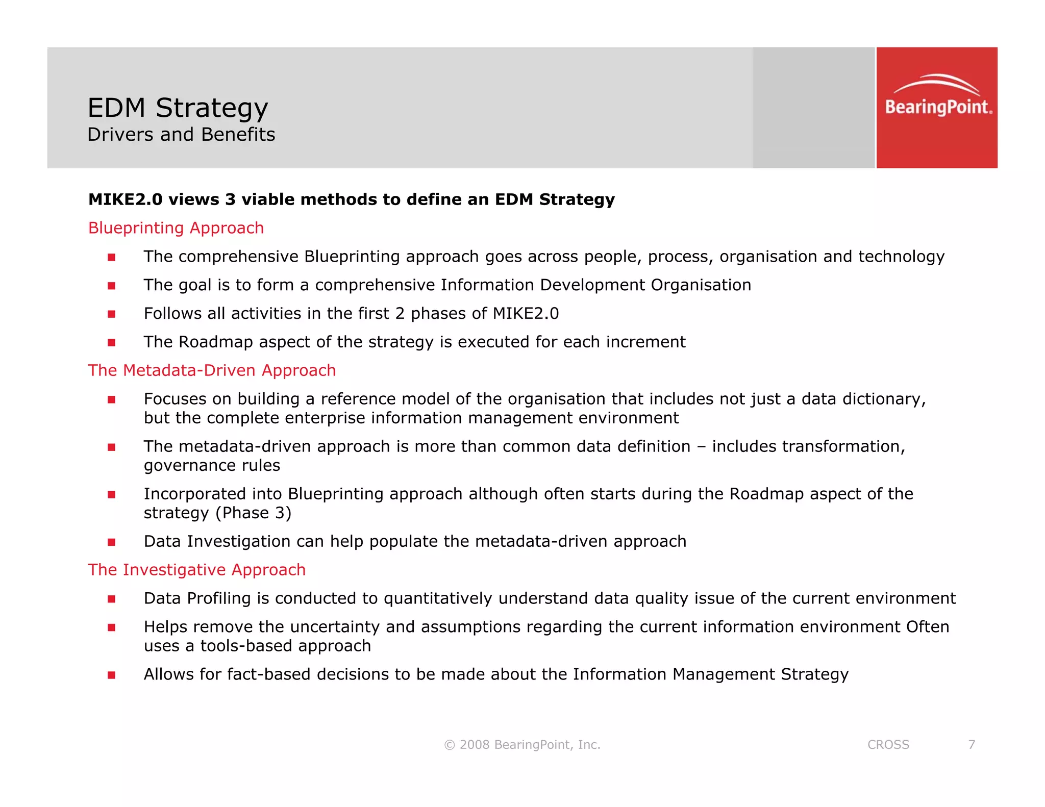 EDM Strategy
Drivers and Benefits
MIKE2.0 views 3 viable methods to define an EDM Strategy
Blueprinting Approach
Th h i Bl i ti h l i ti d t h l
„ The comprehensive Blueprinting approach goes across people, process, organisation and technology
„ The goal is to form a comprehensive Information Development Organisation
„ Follows all activities in the first 2 phases of MIKE2.0
„ The Roadmap aspect of the strategy is executed for each increment
The Metadata-Driven Approach
„ Focuses on building a reference model of the organisation that includes not just a data dictionary,
but the complete enterprise information management environment
„ The metadata-driven approach is more than common data definition – includes transformation,
pp ,
governance rules
„ Incorporated into Blueprinting approach although often starts during the Roadmap aspect of the
strategy (Phase 3)
„ Data Investigation can help populate the metadata-driven approach
The Investigative Approach
„ Data Profiling is conducted to quantitatively understand data quality issue of the current environment
„ Helps remove the uncertainty and assumptions regarding the current information environment Often
uses a tools-based approach
© 2008 BearingPoint, Inc. 7
CROSS
„ Allows for fact-based decisions to be made about the Information Management Strategy
 