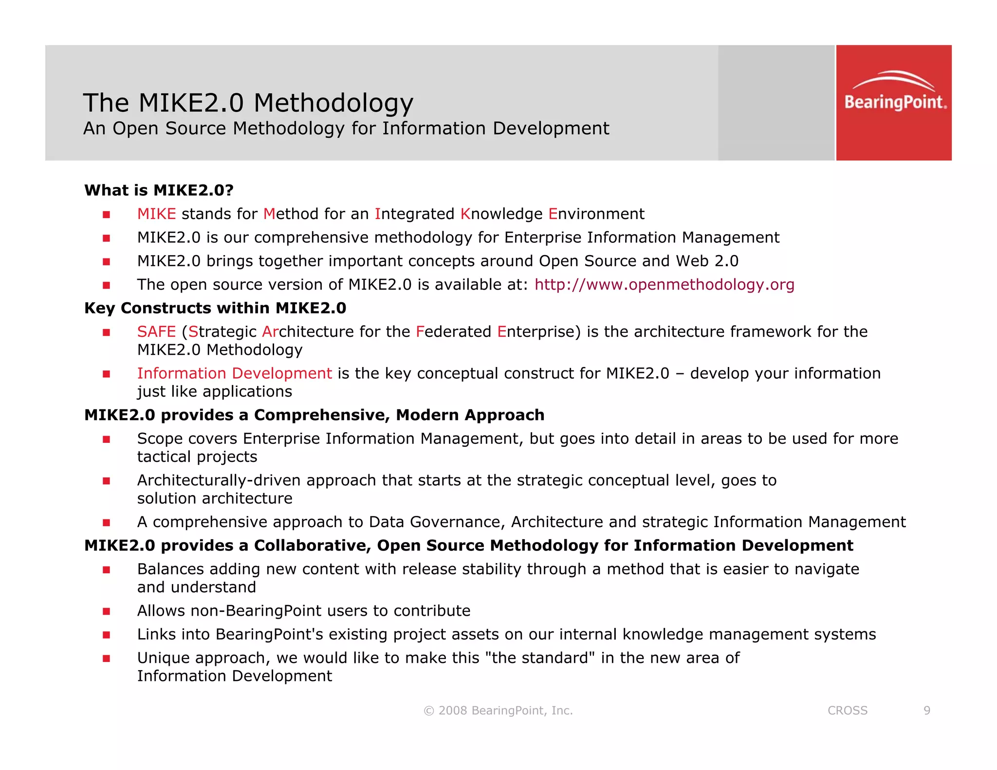 The MIKE2.0 Methodology
An Open Source Methodology for Information Development
What is MIKE2.0?
„ MIKE stands for Method for an Integrated Knowledge Environment
„ MIKE2 0 is our comprehensive methodology for Enterprise Information Management
„ MIKE2.0 is our comprehensive methodology for Enterprise Information Management
„ MIKE2.0 brings together important concepts around Open Source and Web 2.0
„ The open source version of MIKE2.0 is available at: http://www.openmethodology.org
Key Constructs within MIKE2.0
„ SAFE (Strategic Architecture for the Federated Enterprise) is the architecture framework for the
SAFE (Strategic Architecture for the Federated Enterprise) is the architecture framework for the
MIKE2.0 Methodology
„ Information Development is the key conceptual construct for MIKE2.0 – develop your information
just like applications
MIKE2.0 provides a Comprehensive, Modern Approach
S E t i I f ti M t b t i t d t il i t b d f
„ Scope covers Enterprise Information Management, but goes into detail in areas to be used for more
tactical projects
„ Architecturally-driven approach that starts at the strategic conceptual level, goes to
solution architecture
„ A comprehensive approach to Data Governance, Architecture and strategic Information Management
MIKE2.0 provides a Collaborative, Open Source Methodology for Information Development
„ Balances adding new content with release stability through a method that is easier to navigate
and understand
„ Allows non-BearingPoint users to contribute
© 2008 BearingPoint, Inc. 9
CROSS
„ Links into BearingPoint's existing project assets on our internal knowledge management systems
„ Unique approach, we would like to make this "the standard" in the new area of
Information Development
 