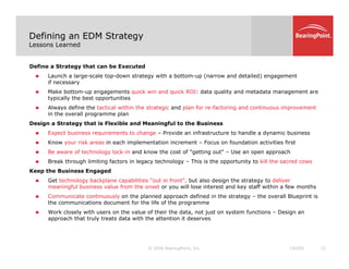 Defining an EDM Strategy
Lessons Learned
Define a Strategy that can be Executed
„ Launch a large-scale top-down strategy with a bottom-up (narrow and detailed) engagement
if necessary
if necessary
„ Make bottom-up engagements quick win and quick ROI: data quality and metadata management are
typically the best opportunities
„ Always define the tactical within the strategic and plan for re-factoring and continuous improvement
in the overall programme plan
Design a Strategy that is Flexible and Meaningful to the Business
„ Expect business requirements to change – Provide an infrastructure to handle a dynamic business
„ Know your risk areas in each implementation increment – Focus on foundation activities first
„ Be aware of technology lock in and know the cost of "getting out" Use an open approach
„ Be aware of technology lock-in and know the cost of getting out – Use an open approach
„ Break through limiting factors in legacy technology – This is the opportunity to kill the sacred cows
Keep the Business Engaged
„ Get technology backplane capabilities "out in front", but also design the strategy to deliver
i f l b i l f th t ill l i t t d k t ff ithi f th
meaningful business value from the onset or you will lose interest and key staff within a few months
„ Communicate continuously on the planned approach defined in the strategy – the overall Blueprint is
the communications document for the life of the programme
„ Work closely with users on the value of their the data, not just on system functions – Design an
approach that truly treats data with the attention it deserves
© 2008 BearingPoint, Inc. 22
CROSS
approach that truly treats data with the attention it deserves
 