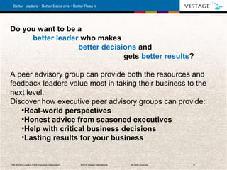 Do you want to be a
     better leader who makes
                  better decisions and
                               gets better results?

A peer advisory group can provide both the resources and
feedback leaders value most in taking their business to the
next level.
Discover how executive peer advisory groups can provide:
   •Real-world perspectives
   •Honest advice from seasoned executives
   •Help with critical business decisions
   •Lasting results for your business


The World’s Leading Chief Executive Organization   . ©2010 Vistage International.   All rights reserved.   11
 