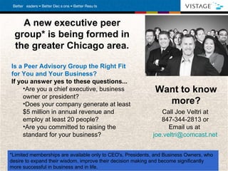 A new executive peer
  group* is being formed in
  the greater Chicago area.

Is a Peer Advisory Group the Right Fit
for You and Your Business?
If you answer yes to these questions...
     •Are you a chief executive, business                     Want to know
     owner or president?
     •Does your company generate at least                       more?
     $5 million in annual revenue and                           Call Joe Veltri at
     employ at least 20 people?                                 847-344-2813 or
     •Are you committed to raising the                             Email us at
     standard for your business?                             joe.veltri@comcast.net


*Limited memberships are available only to CEO's, Presidents, and Business Owners, who
desire to expand their wisdom, improve their decision making and become significantly
more successful in business and inVistage International.
 The World’s Leading Chief Executive Organization . ©2010
                                                          life. All rights reserved. 12
 
