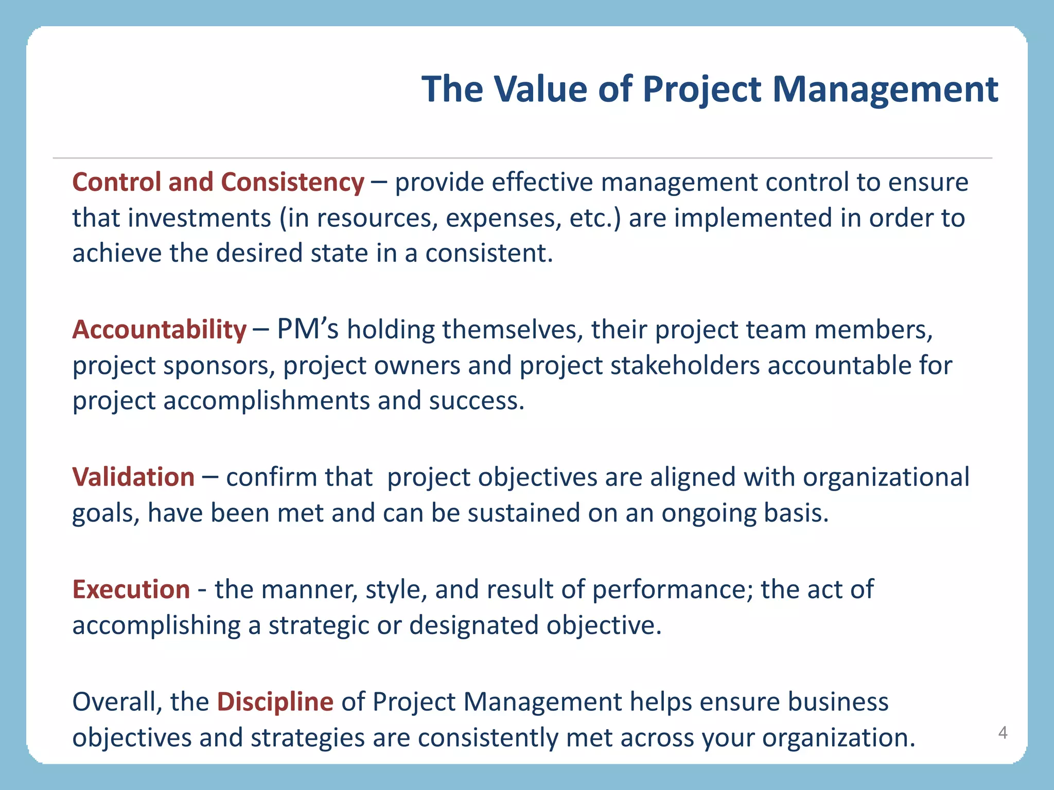 The Value of Project Management
4
Control and Consistency – provide effective management control to ensure
that investments (in resources, expenses, etc.) are implemented in order to
achieve the desired state in a consistent.
Accountability – PM’s holding themselves, their project team members,
project sponsors, project owners and project stakeholders accountable for
project accomplishments and success.
Validation – confirm that project objectives are aligned with organizational
goals, have been met and can be sustained on an ongoing basis.
Execution - the manner, style, and result of performance; the act of
accomplishing a strategic or designated objective.
Overall, the Discipline of Project Management helps ensure business
objectives and strategies are consistently met across your organization.
 
