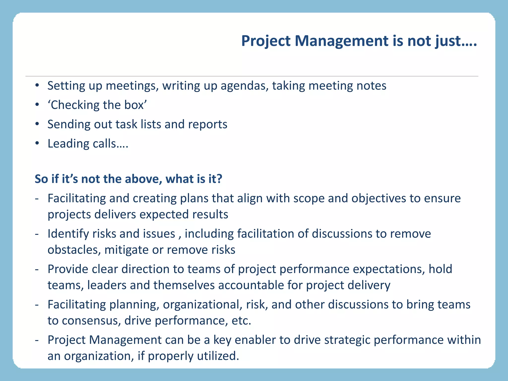 Project Management is not just….
• Setting up meetings, writing up agendas, taking meeting notes
• ‘Checking the box’
• Sending out task lists and reports
• Leading calls….
So if it’s not the above, what is it?
- Facilitating and creating plans that align with scope and objectives to ensure
projects delivers expected results
- Identify risks and issues , including facilitation of discussions to remove
obstacles, mitigate or remove risks
- Provide clear direction to teams of project performance expectations, hold
teams, leaders and themselves accountable for project delivery
- Facilitating planning, organizational, risk, and other discussions to bring teams
to consensus, drive performance, etc.
- Project Management can be a key enabler to drive strategic performance within
an organization, if properly utilized.
 