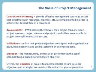 The Value of Project Management
4
Control and Consistency – provide effective management control to ensure
that investments (in resources, expenses, etc.) are implemented in order to
achieve the desired state in a consistent.
Accountability – PM’s holding themselves, their project team members,
project sponsors, project owners and project stakeholders accountable for
project accomplishments and success.
Validation – confirm that project objectives are aligned with organizational
goals, have been met and can be sustained on an ongoing basis.
Execution - the manner, style, and result of performance; the act of
accomplishing a strategic or designated objective.
Overall, the Discipline of Project Management helps ensure business
objectives and strategies are consistently met across your organization.
 