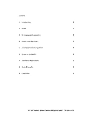 Contents


1. Introduction                                            1


2. Issues                                                  2


3. Strategic goals & objectives                            3


4. Impact on stakeholders                                  3


5. Absence of systems regulation                           4


6. Resource Availability                                   4


7. Alternative Applications                                5


8. Costs & Benefits                                        5


9. Conclusion                                              6




            INTRODUCING A POLICY FOR PROCUREMENT OF SUPPLIES
 