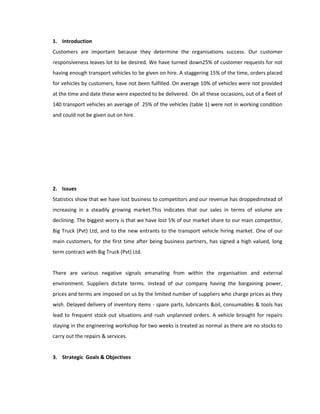 1. Introduction
Customers are important because they determine the organisations success. Our customer
responsiveness leaves lot to be desired. We have turned down25% of customer requests for not
having enough transport vehicles to be given on hire. A staggering 15% of the time, orders placed
for vehicles by customers, have not been fulfilled. On average 10% of vehicles were not provided
at the time and date these were expected to be delivered. On all these occasions, out of a fleet of
140 transport vehicles an average of 25% of the vehicles (table 1) were not in working condition
and could not be given out on hire.




2. Issues
Statistics show that we have lost business to competitors and our revenue has droppedinstead of
increasing in a steadily growing market.This indicates that our sales in terms of volume are
declining. The biggest worry is that we have lost 5% of our market share to our main competitor,
Big Truck (Pvt) Ltd, and to the new entrants to the transport vehicle hiring market. One of our
main customers, for the first time after being business partners, has signed a high valued, long
term contract with Big Truck (Pvt) Ltd.


There are various negative signals emanating from within the organisation and external
environment. Suppliers dictate terms. Instead of our company having the bargaining power,
prices and terms are imposed on us by the limited number of suppliers who charge prices as they
wish. Delayed delivery of inventory items - spare parts, lubricants &oil, consumables & tools has
lead to frequent stock out situations and rush unplanned orders. A vehicle brought for repairs
staying in the engineering workshop for two weeks is treated as normal as there are no stocks to
carry out the repairs & services.


3. Strategic Goals & Objectives
 
