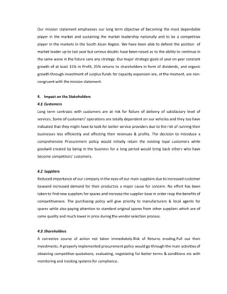 Our mission statement emphasises our long term objective of becoming the most dependable
player in the market and sustaining the market leadership nationally and to be a competitive
player in the markets in the South Asian Region. We have been able to defend the position of
market leader up to last year but serious doubts have been raised as to the ability to continue in
the same wane in the future sans any strategy. Our major strategic goals of year on year constant
growth of at least 15% in Profit, 25% returns to shareholders in form of dividends, and organic
growth through investment of surplus funds for capacity expansion are, at the moment, are non-
congruent with the mission statement.


4. Impact on the Stakeholders
4.1 Customers
Long term contracts with customers are at risk for failure of delivery of satisfactory level of
services. Some of customers’ operations are totally dependent on our vehicles and they too have
indicated that they might have to look for better service providers due to the risk of running their
businesses less efficiently and affecting their revenues & profits. The decision to introduce a
comprehensive Procurement policy would initially retain the existing loyal customers while
goodwill created by being in the business for a long period would bring back others who have
become competitors’ customers.


4.2 Suppliers
Reduced importance of our company in the eyes of our main suppliers due to increased customer
baseand increased demand for their productsis a major cause for concern. No effort has been
taken to find new suppliers for spares and increase the supplier base in order reap the benefits of
competitiveness. The purchasing policy will give priority to manufacturers & local agents for
spares while also paying attention to standard original spares from other suppliers which are of
same quality and much lower in price during the vendor selection process.


4.3 Shareholders
A corrective course of action not taken immediately.Risk of Returns eroding.Pull out their
investments. A properly implemented procurement policy would go through the main activities of
obtaining competitive quotations, evaluating, negotiating for better terms & conditions etc with
monitoring and tracking systems for compliance.
 