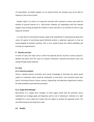of responsibility. Unreliable suppliers are an external factor the company may not be able to
influence in the current context.


  Another option is to enter in to long term contracts with customers as these come with the
benefits of assured revenue for a fixed period. However our dependency with few selected
suppliers have already provided this comfort to them and there is no incentive for them to sign
long term contracts.


  It is clear that our procurement process needs to be streamlined. A comprehensive policy that
covers all aspects of purchasing would definitely provide a systematic approach to how we
procuresupplies & maintain inventory. This, in turn, would increase the vehicle availability and
increase our responsiveness.


8. Benefits and Costs
In terms of costs, the major areas in which the expenses will be incurred is human resources.
Benefits will derive from the areas of customer satisfaction, reduced procurement costs, and
savings through vendor selection.


8.1 Costs
8.1.1 External consultant
Hiring a reputed external consultant with proven knowledge to formulate the policy would
require an investment which would be worthwhile. A multi level, cross functional team from
Stores, Purchasing, finance, Human resource, Engineering, and operations departments need to
be made available to work with the consultant.


8.1.2 Supply Chain Manager
Recruitment of a supply chain manager at initial stages would help the potential recruit
understand our strategic goals and objectives and his role in achieving it. Selection of a right
candidate for a price above the market rate can expect to provide the expected results. The
recruitment process too would incur costs.


8.2   Benefits
 