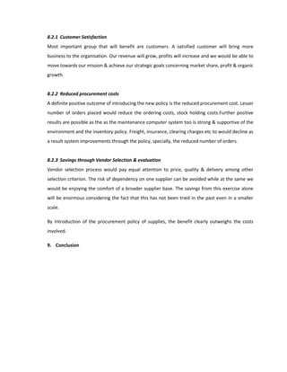 8.2.1 Customer Satisfaction
Most important group that will benefit are customers. A satisfied customer will bring more
business to the organisation. Our revenue will grow, profits will increase and we would be able to
move towards our mission & achieve our strategic goals concerning market share, profit & organic
growth.


8.2.2 Reduced procurement costs
A definite positive outcome of introducing the new policy is the reduced procurement cost. Lesser
number of orders placed would reduce the ordering costs, stock holding costs.Further positive
results are possible as the as the maintenance computer system too is strong & supportive of the
environment and the inventory policy. Freight, insurance, clearing charges etc to would decline as
a result system improvements through the policy, specially, the reduced number of orders.


8.2.3 Savings through Vendor Selection & evaluation
Vendor selection process would pay equal attention to price, quality & delivery among other
selection criterion. The risk of dependency on one supplier can be avoided while at the same we
would be enjoying the comfort of a broader supplier base. The savings from this exercise alone
will be enormous considering the fact that this has not been tried in the past even in a smaller
scale.

By Introduction of the procurement policy of supplies, the benefit clearly outweighs the costs
involved.

9. Conclusion
 