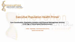 Executive Population Health Primer
Care Coordination, Population Analytics and Financial Management Services
in the Age of Value-based Reimbursement
Author: Greg Badras, Innovation Discovery Center
Updated: November 2016
 