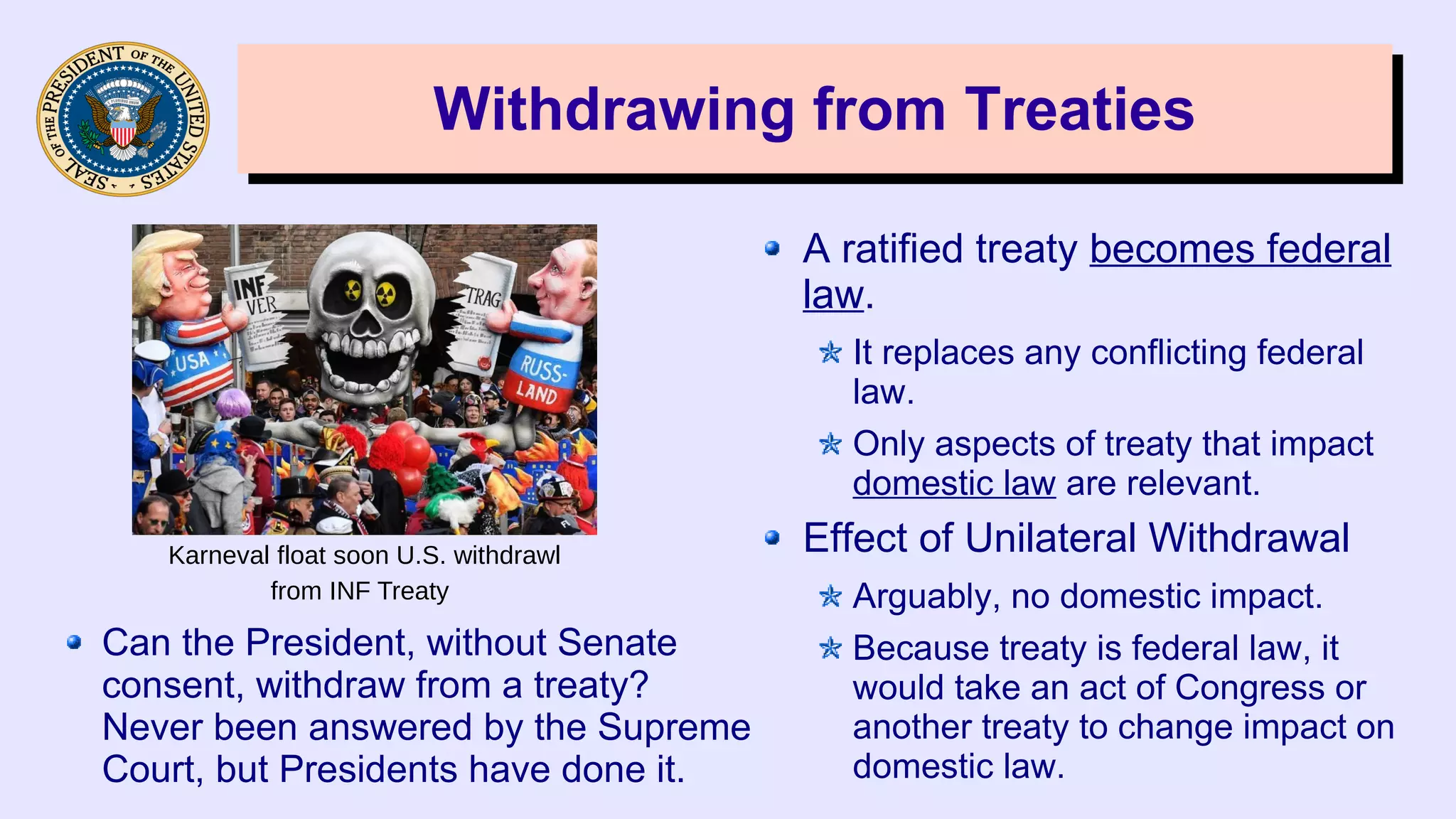 Withdrawing from TreatiesWithdrawing from Treaties
A ratified treaty becomes federal
law.
It replaces any conflicting federal
law.
Only aspects of treaty that impact
domestic law are relevant.
Effect of Unilateral Withdrawal
Arguably, no domestic impact.
Because treaty is federal law, it
would take an act of Congress or
another treaty to change impact on
domestic law.
Can the President, without Senate
consent, withdraw from a treaty?
Never been answered by the Supreme
Court, but Presidents have done it.
Karneval float soon U.S. withdrawl
from INF Treaty
 