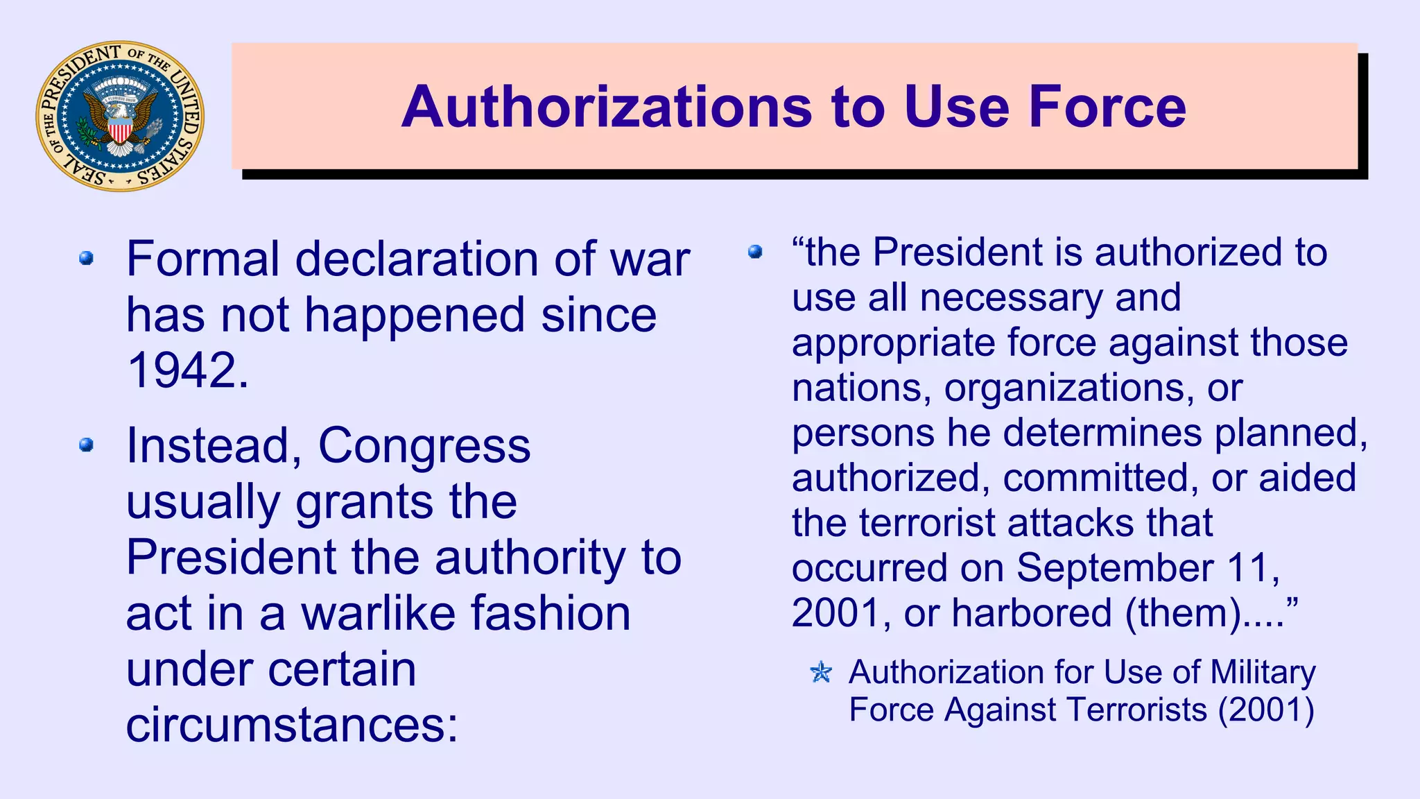 Authorizations to Use ForceAuthorizations to Use Force
Formal declaration of war
has not happened since
1942.
Instead, Congress
usually grants the
President the authority to
act in a warlike fashion
under certain
circumstances:
“the President is authorized to
use all necessary and
appropriate force against those
nations, organizations, or
persons he determines planned,
authorized, committed, or aided
the terrorist attacks that
occurred on September 11,
2001, or harbored (them)....”
Authorization for Use of Military
Force Against Terrorists (2001)
 