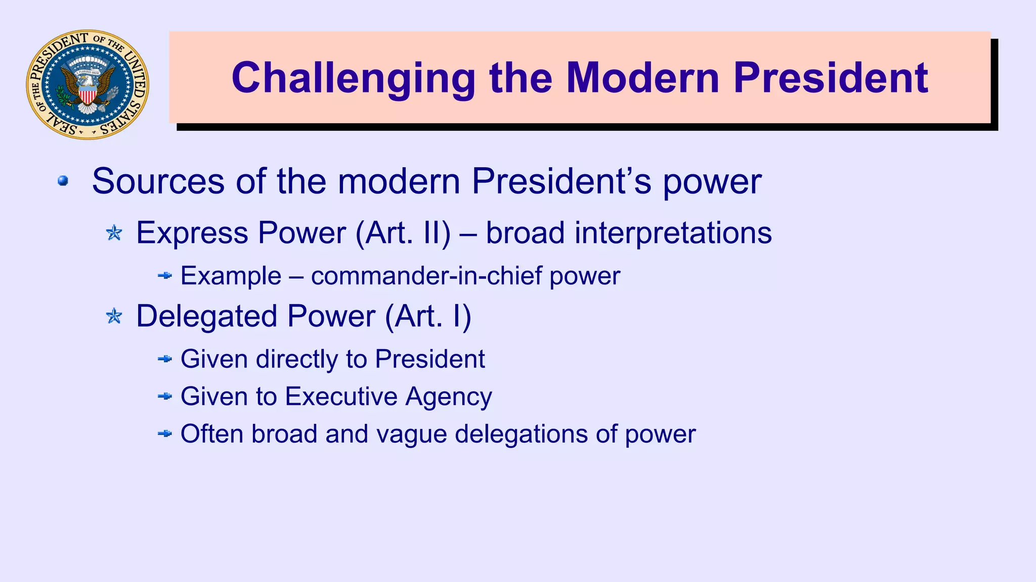 Challenging the Modern PresidentChallenging the Modern President
Sources of the modern President’s power
Express Power (Art. II) – broad interpretations
Example – commander-in-chief power
Delegated Power (Art. I)
Given directly to President
Given to Executive Agency
Often broad and vague delegations of power
 