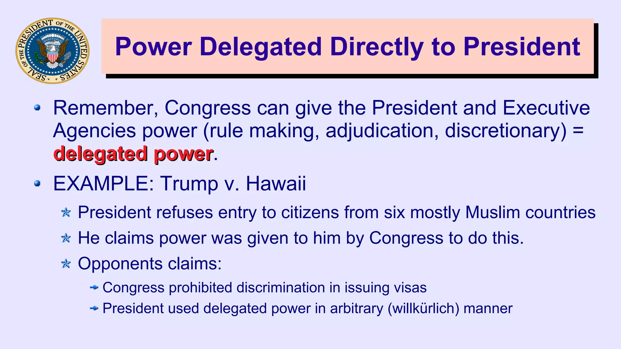 Power Delegated Directly to PresidentPower Delegated Directly to President
Remember, Congress can give the President and Executive
Agencies power (rule making, adjudication, discretionary) =
delegated powerdelegated power.
EXAMPLE: Trump v. Hawaii
President refuses entry to citizens from six mostly Muslim countries
He claims power was given to him by Congress to do this.
Opponents claims:
Congress prohibited discrimination in issuing visas
President used delegated power in arbitrary (willkürlich) manner
 