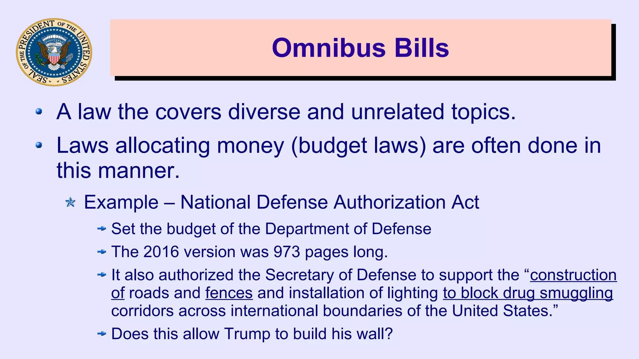 Omnibus BillsOmnibus Bills
A law the covers diverse and unrelated topics.
Laws allocating money (budget laws) are often done in
this manner.
Example – National Defense Authorization Act
Set the budget of the Department of Defense
The 2016 version was 973 pages long.
It also authorized the Secretary of Defense to support the “construction
of roads and fences and installation of lighting to block drug smuggling
corridors across international boundaries of the United States.”
Does this allow Trump to build his wall?
 