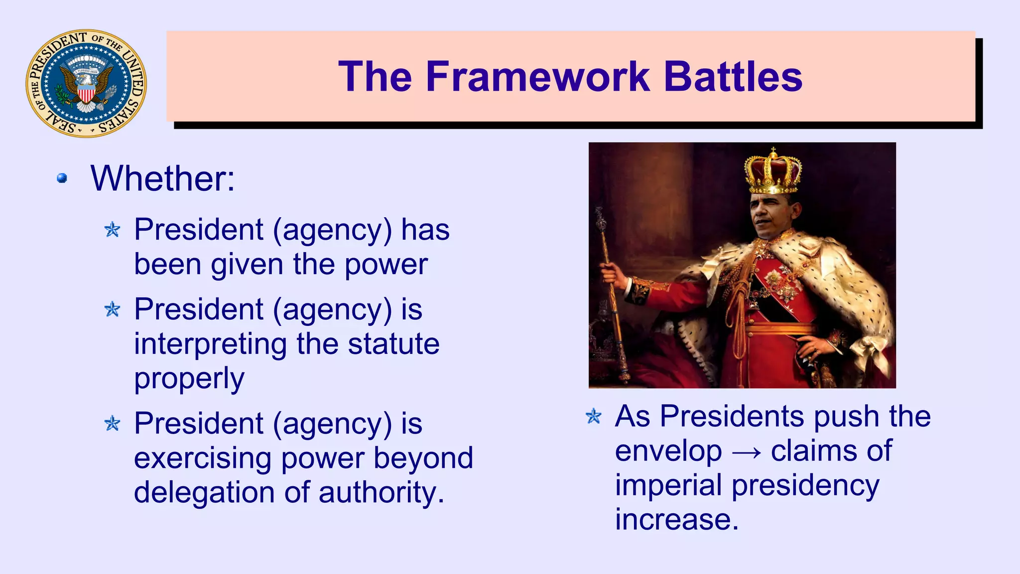 The Framework BattlesThe Framework Battles
Whether:
President (agency) has
been given the power
President (agency) is
interpreting the statute
properly
President (agency) is
exercising power beyond
delegation of authority.
As Presidents push the
envelop → claims of
imperial presidency
increase.
 