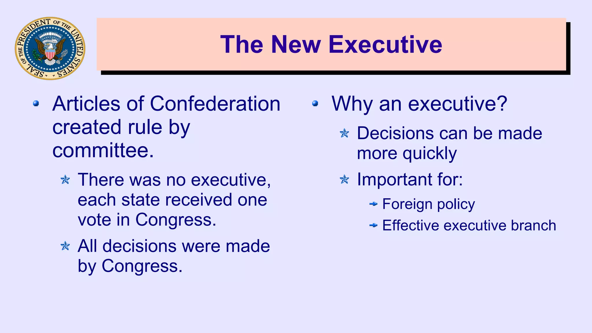 The New ExecutiveThe New Executive
Articles of Confederation
created rule by
committee.
There was no executive,
each state received one
vote in Congress.
All decisions were made
by Congress.
Why an executive?
Decisions can be made
more quickly
Important for:
Foreign policy
Effective executive branch
 