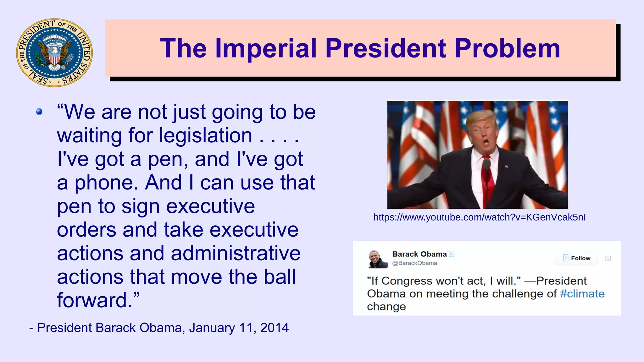 The Imperial President ProblemThe Imperial President Problem
“We are not just going to be
waiting for legislation . . . .
I've got a pen, and I've got
a phone. And I can use that
pen to sign executive
orders and take executive
actions and administrative
actions that move the ball
forward.”
- President Barack Obama, January 11, 2014
https://www.youtube.com/watch?v=KGenVcak5nI
 
