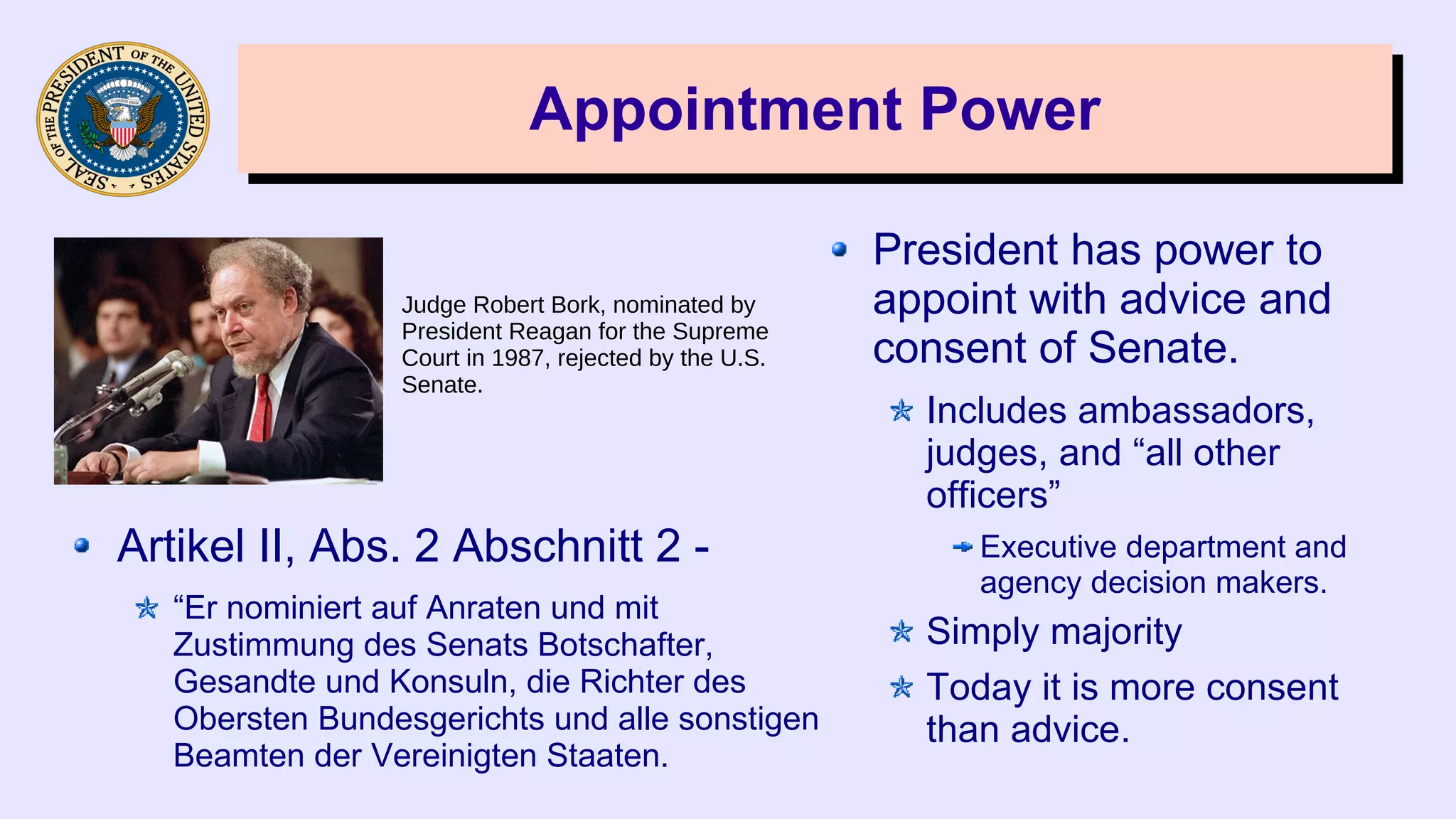 Appointment PowerAppointment Power
President has power to
appoint with advice and
consent of Senate.
Includes ambassadors,
judges, and “all other
officers”
Executive department and
agency decision makers.
Simply majority
Today it is more consent
than advice.
Judge Robert Bork, nominated by
President Reagan for the Supreme
Court in 1987, rejected by the U.S.
Senate.
Artikel II, Abs. 2 Abschnitt 2 -
“Er nominiert auf Anraten und mit
Zustimmung des Senats Botschafter,
Gesandte und Konsuln, die Richter des
Obersten Bundesgerichts und alle sonstigen
Beamten der Vereinigten Staaten.
 