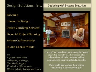 Design Solutions,  Inc. Designing with Boston’s Executives Welcome Interactive Design  Design Concierge Services Financial Project Planning Artisan Craftsmanship In Our  Clients’ Words Some of our past clients are among the Boston area’s top executives.  They surrounded themselves with the best remodeling companies to ensure outstanding results.   They would like to share their unique remodeling experience with you. dsi 24 Academy Street Arlington, MA 02476 Tel: 781-648-5548 Email: d_s_i@msn.com Web: mydesignbuildproject.com 