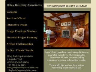Renovating  with  Boston’s Executives Riley Building Associates Welcome Services Offered Interactive Design  Design Concierge Services Financial Project Planning Artisan Craftsmanship In Our  Clients’ Words Some of our past clients are among the Boston area’s top executives.  They surrounded themselves with the best remodeling companies to ensure outstanding results.  They would like to share their unique remodeling experience with you. Riley Building Associates 2 Apache Trail Arlington, MA 02474 Tel: 781-254-2173 [email_address] rileybuildingassociates.com 