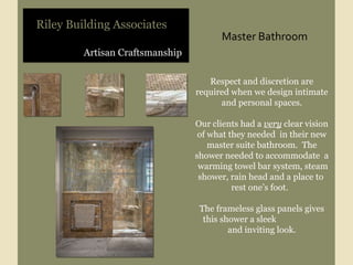 Artisan Craftsmanship Riley Building Associates Respect and discretion are required when we design intimate and personal spaces. Our clients had a  very  clear vision of what they needed  in their new master suite bathroom.  The shower needed to accommodate  a  warming towel bar system, steam shower, rain head and a place to  rest one’s foot.  The frameless glass panels gives this shower a sleek  and inviting look. Master Bathroom 