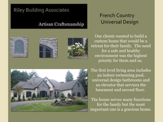 Artisan Craftsmanship Riley Building Associates Our clients wanted to build a custom home that would be a retreat for their family.  The need for a safe and healthy environment was the highest priority for them and us.  The first level living area includes an indoor swimming pool, universal design bathrooms and an elevator that services the basement and second floor.  The house serves many functions for the family but the most important one is a gracious home. French Country  Universal Design  