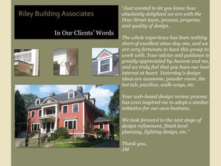 In Our Clients’ Words Riley Building Associates “ Just wanted to let you know how absolutely delighted we are with the Dow Street team, process, progress, and quality of design. The whole experience has been nothing short of excellent since day one, and we are very fortunate to have this group to work with. Your advice and guidance is greatly appreciated by Jeannie and me, and we truly feel that you have our best interest at heart. Yesterday's design ideas are awesome, powder room, the hot tub, pavilion, walk-ways, etc. Your web-based design review process has even inspired me to adopt a similar initiative for our own business. We look forward to the next stage of design refinement, finish level planning, lighting design, etc.” Thank you, JM  