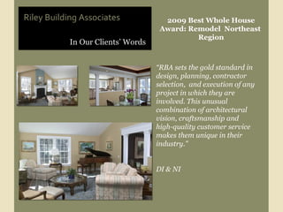 In Our Clients’ Words Riley Building Associates 2009 Best Whole House Award: Remodel  Northeast  Region “ RBA sets the gold standard in design, planning, contractor selection,  and execution of any project in which they are involved. This unusual combination of architectural vision, craftsmanship and  high-quality customer service makes them unique in their industry."  DI & NI 