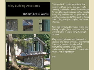 In Our Clients’ Words Riley Building Associates “ I don’t think I could have done this project without them; this was really the only option that would have worked for me. They post pictures online nearly every day so there was no question of what’s going on and if the work is being done. They give you comfort and peace of mind. I can say for sure, I’ve never found this kind of comfort from everyone else I’ve worked with. It was a very thorough process.  They posted pictures and interactive updates and called weekly. I told them I hate surprises and they handled everything with the town, all the variances that we needed. From start to finish I felt comfortable.” DW 
