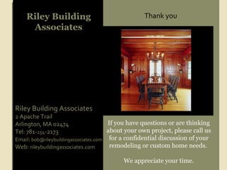 Riley Building Associates If you have questions or are thinking about your own project, please call us for a confidential discussion of your remodeling or custom home needs.  We appreciate your time. Riley Building Associates 2 Apache Trail Arlington, MA 02474 Tel: 781- 254 -2173 Email :  [email_address] Web:  rileybuildingassociates.com Thank you 