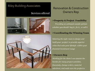 Renovation & Construction Owners Rep Services offered Riley Building Associates Property & Project  Feasibility  Providing an unbiased outside opinion whether you should  buy it,  fix it,  or sell it Coordinating the Winning Team  Selecting the right  team to design and  build your  project  to provide superior value that suits your lifestyle  within your financial investment range  Owners Rep Working for the client I can assume the burden for many project activities,  financials, change orders, material  selections, and make sure the project is being produced as planned. 