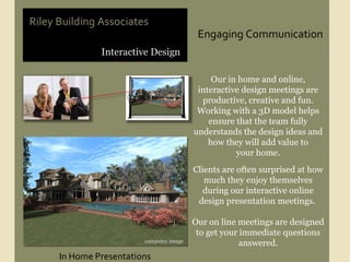 Engaging Communication Interactive Design Riley Building Associates Our in home and online, interactive design meetings are productive, creative and fun. Working with a 3D model helps ensure that the team fully understands the design ideas and how they will add value to your home. Clients are often surprised at how much they enjoy themselves during our interactive online design presentation meetings.  Our on line meetings are designed to get your immediate questions answered. In Home Presentations computer image 