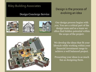 Design Concierge Service Riley Building Associates Our design process begins with you. You are a critical part of the design team and as a team we often find hidden potential within the scope of the project.  We develop the ideas that fit your lifestyle while working within your financial investment range to achieve a well balanced project. Presenting your ideas is as much fun as designing them.  Design is the process of evolving an idea 