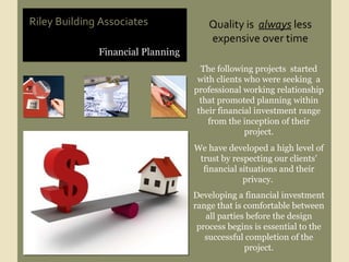 Financial Planning Riley Building Associates Quality is  always  less expensive over time The following projects  started with clients who were seeking  a professional working relationship that promoted planning within their financial investment range from the inception of their project. We have developed a high level of trust by respecting our clients’ financial situations and their privacy.  Developing a financial investment range that is comfortable between all parties before the design process begins is essential to the successful completion of the project. 