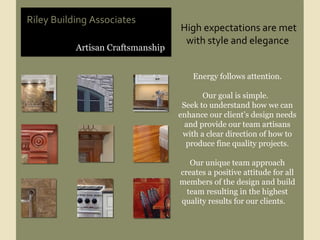 Artisan Craftsmanship Riley Building Associates High expectations are met with style and elegance  Energy follows attention. Our goal is simple.  Seek to understand how we can enhance our client’s design needs and provide our team artisans with a clear direction of how to produce fine quality projects. Our unique team approach creates a positive attitude for all members of the design and build team resulting in the highest quality results for our clients.  