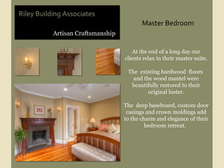 Riley Building Associates At the end of a long day our clients relax in their master suite. The  existing hardwood  floors  and the wood mantel were beautifully restored to their original luster. The  deep baseboard, custom door casings and crown moldings add to the charm and elegance of their bedroom retreat.  Artisan Craftsmanship Master Bedroom 