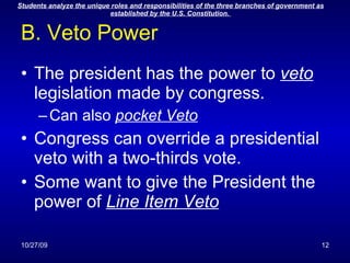 B. Veto Power The president has the power to  veto  legislation made by congress. Can also  pocket Veto Congress can override a presidential veto with a two-thirds vote. Some want to give the President the power of  Line Item Veto 