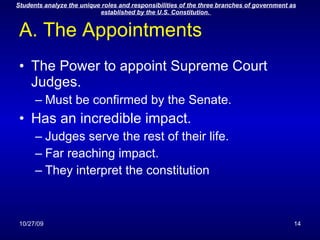 A. The Appointments The Power to appoint Supreme Court Judges. Must be confirmed by the Senate. Has an incredible impact. Judges serve the rest of their life. Far reaching impact. They interpret the constitution 