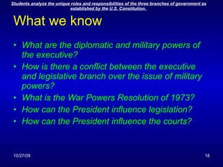 What we know What are the diplomatic and military powers of the executive? How is there a conflict between the executive and legislative branch over the issue of military powers? What is the War Powers Resolution of 1973? How can the President influence legislation? How can the President influence the courts? 
