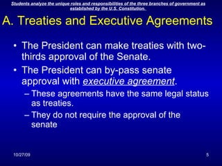 A. Treaties and Executive Agreements The President can make treaties with two-thirds approval of the Senate. The President can by-pass senate approval with  executive agreement . These agreements have the same legal status as treaties. They do not require the approval of the senate 