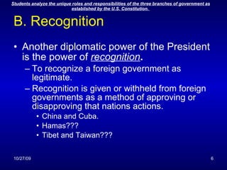 B. Recognition Another diplomatic power of the President is the power of  recognition .   To recognize a foreign government as legitimate. Recognition is given or withheld from foreign governments as a method of approving or disapproving that nations actions. China and Cuba. Hamas??? Tibet and Taiwan??? 