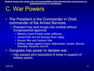 C. War Powers The President is the Commander in Chief, commander of the Armed Services. President has sent troops into combat without Congressional approval. Barbary Coast Pirates under Jefferson James Polk and the Nueces River valley Korean War and Vietnam War Military strikes against Libya, Afghanistan, Sudan, Bosnia, Granada, Panama, and on Congress has power to declare war. Has passed joint resolutions 8 times in support of military action. 