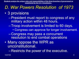 D. War Powers Resolution  of 1973 3 provisions President must report to congress of any military action within 48 hours. Troop involvement is limited to 60 days. Congress can approve for longer involvement. Congress may pass a concurrent resolution to end combat operations Many oppose the WPR as unconstitutional. Restricts the power of the executive.  