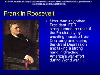 Franklin Roosevelt More than any other President, FDR strengthened the role of the Presidency by enacting massive New Deal programs during the Great Depression and taking a strong hand in directing America’s war effort during World war II.                                              