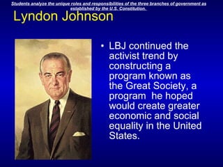 Lyndon Johnson LBJ continued the activist trend by constructing a program known as the Great Society, a program  he hoped would create greater economic and social equality in the United States.                                               