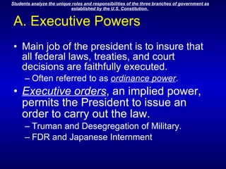 A. Executive Powers Main job of the president is to insure that all federal laws, treaties, and court decisions are faithfully executed. Often referred to as  ordinance power .  Executive orders , an implied power, permits the President to issue an order to carry out the law. Truman and Desegregation of Military. FDR and Japanese Internment 